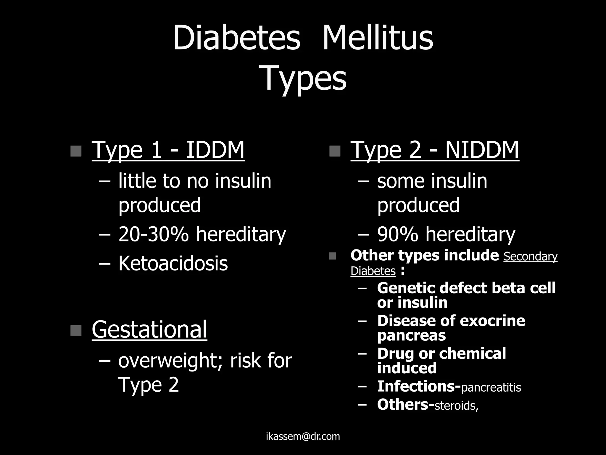 Diabetes Mellitus
Types
 Type 1 - IDDM
– little to no insulin
produced
– 20-30% hereditary
– Ketoacidosis
 Gestational
– overweight; risk for
Type 2
 Type 2 - NIDDM
– some insulin
produced
– 90% hereditary
 Other types include Secondary
Diabetes :
– Genetic defect beta cell
or insulin
– Disease of exocrine
pancreas
– Drug or chemical
induced
– Infections-pancreatitis
– Others-steroids,
ikassem@dr.com
 