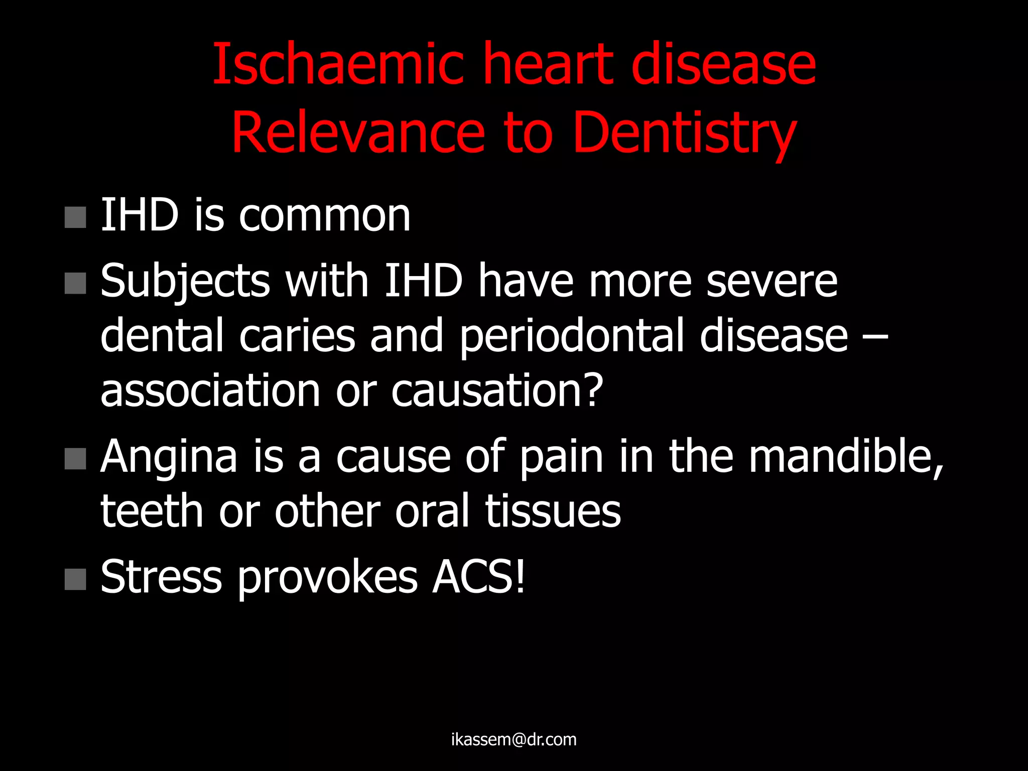Ischaemic heart disease
Relevance to Dentistry
 IHD is common
 Subjects with IHD have more severe
dental caries and periodontal disease –
association or causation?
 Angina is a cause of pain in the mandible,
teeth or other oral tissues
 Stress provokes ACS!
ikassem@dr.com
 