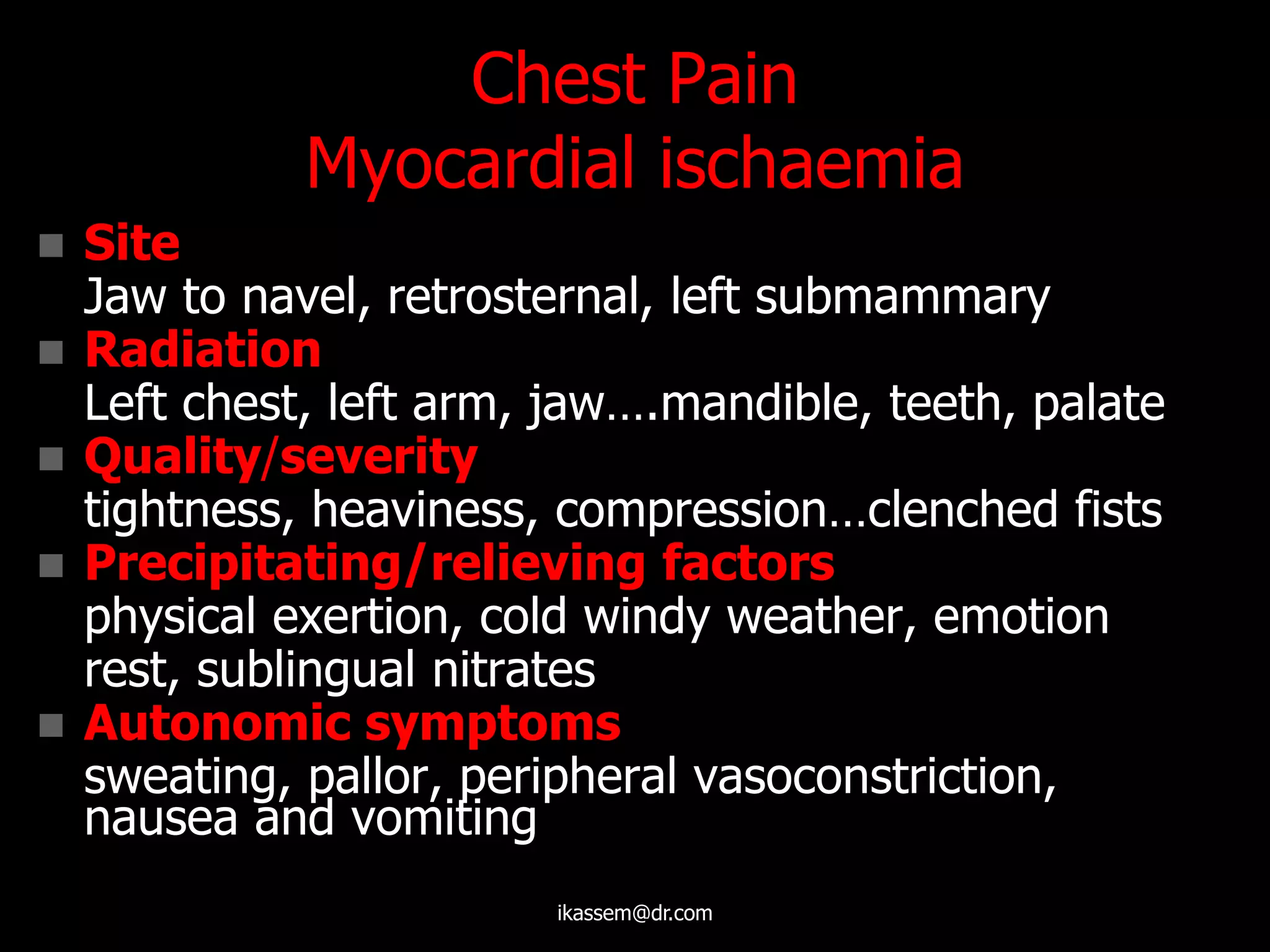 Chest Pain
Myocardial ischaemia
 Site
Jaw to navel, retrosternal, left submammary
 Radiation
Left chest, left arm, jaw….mandible, teeth, palate
 Quality/severity
tightness, heaviness, compression…clenched fists
 Precipitating/relieving factors
physical exertion, cold windy weather, emotion
rest, sublingual nitrates
 Autonomic symptoms
sweating, pallor, peripheral vasoconstriction,
nausea and vomiting
ikassem@dr.com
 