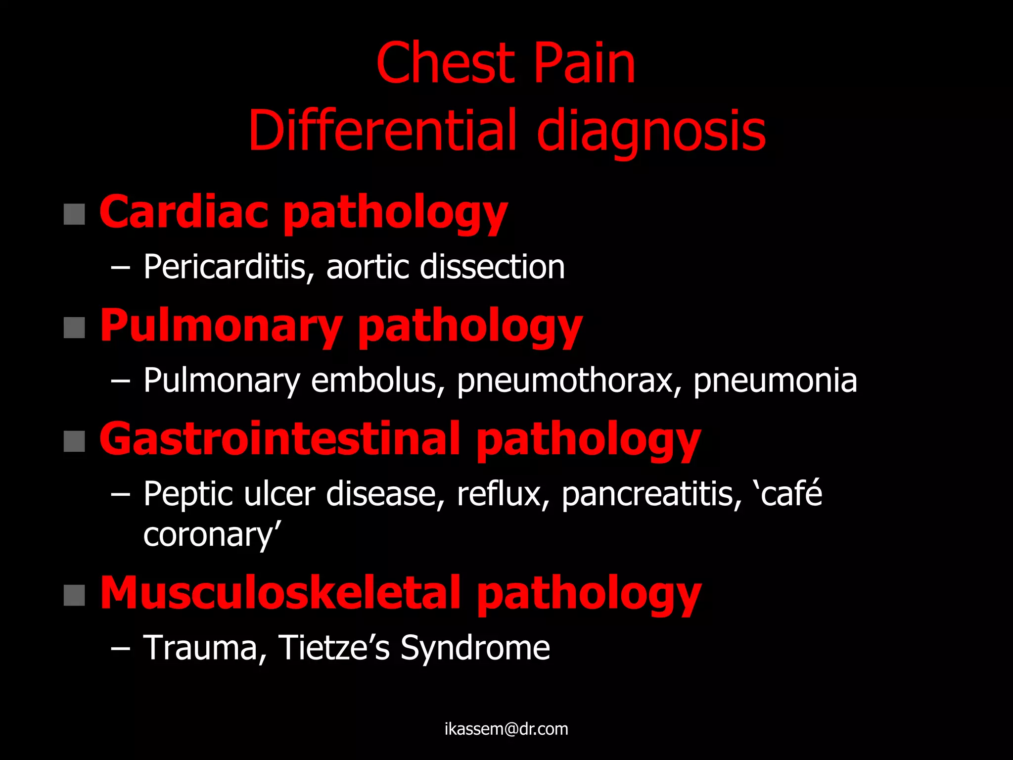 Chest Pain
Differential diagnosis
 Cardiac pathology
– Pericarditis, aortic dissection
 Pulmonary pathology
– Pulmonary embolus, pneumothorax, pneumonia
 Gastrointestinal pathology
– Peptic ulcer disease, reflux, pancreatitis, „café
coronary‟
 Musculoskeletal pathology
– Trauma, Tietze‟s Syndrome
ikassem@dr.com
 