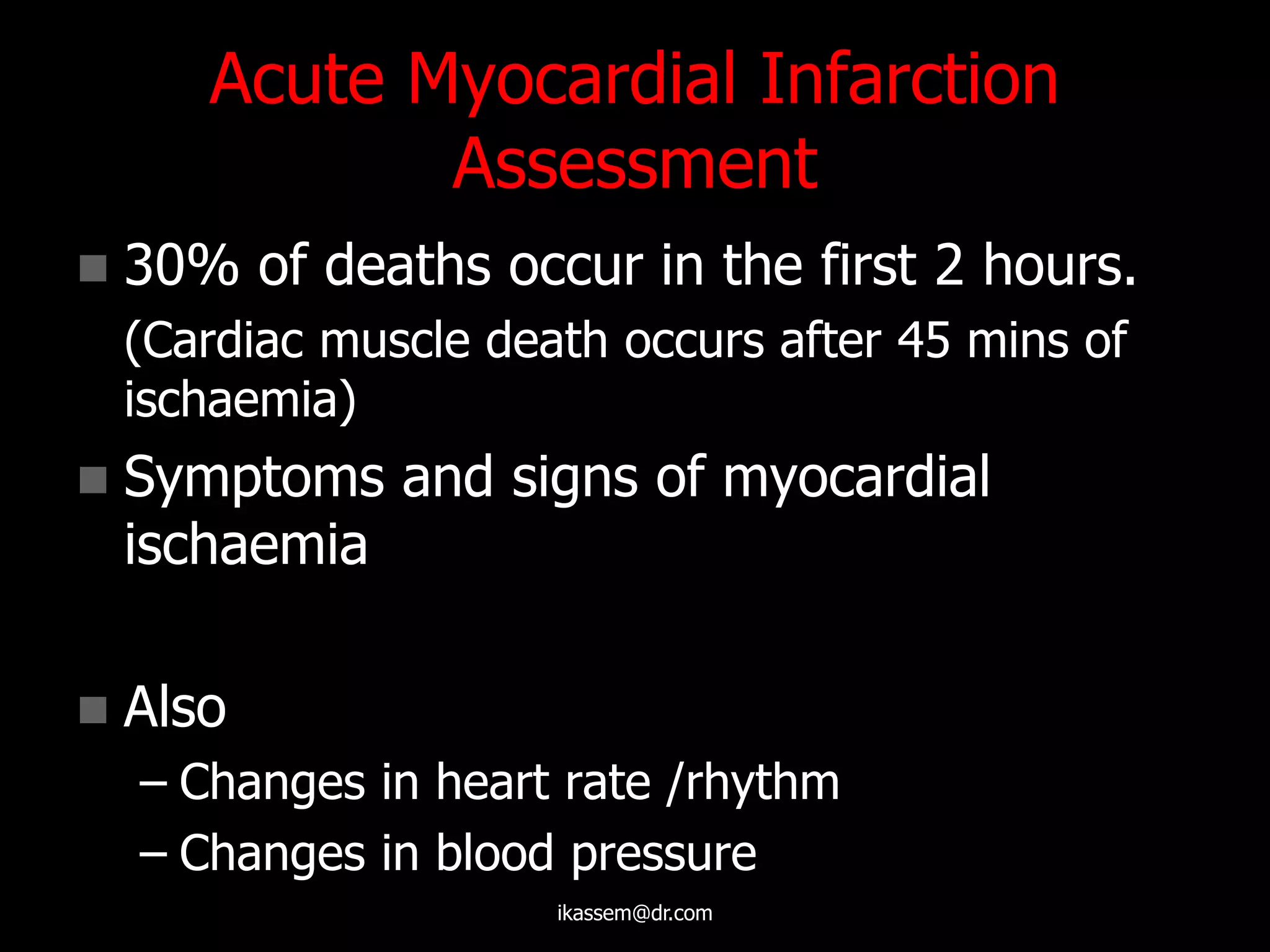 Acute Myocardial Infarction
Assessment
 30% of deaths occur in the first 2 hours.
(Cardiac muscle death occurs after 45 mins of
ischaemia)
 Symptoms and signs of myocardial
ischaemia
 Also
– Changes in heart rate /rhythm
– Changes in blood pressure
ikassem@dr.com
 