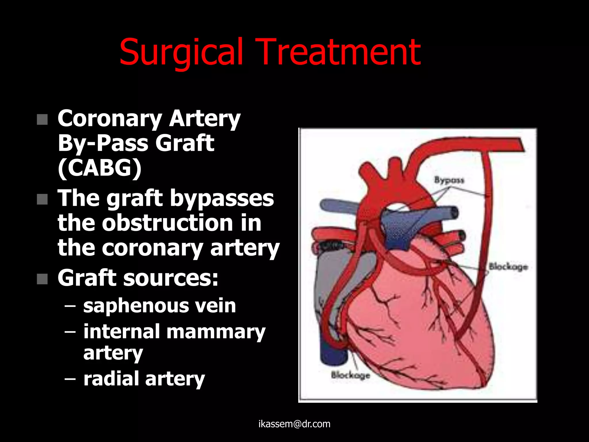 Surgical Treatment
 Coronary Artery
By-Pass Graft
(CABG)
 The graft bypasses
the obstruction in
the coronary artery
 Graft sources:
– saphenous vein
– internal mammary
artery
– radial artery
ikassem@dr.com
 