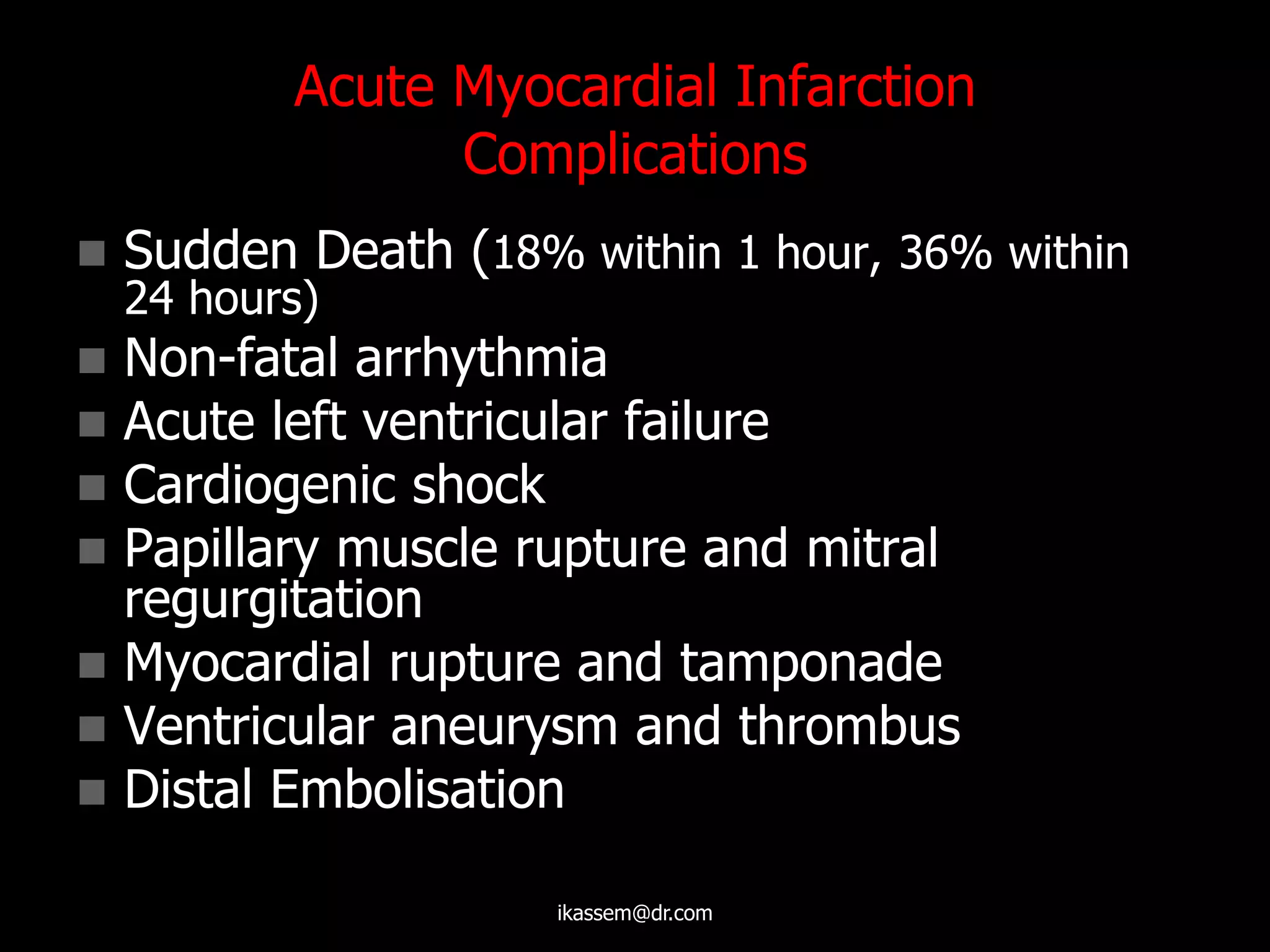 Acute Myocardial Infarction
Complications
 Sudden Death (18% within 1 hour, 36% within
24 hours)
 Non-fatal arrhythmia
 Acute left ventricular failure
 Cardiogenic shock
 Papillary muscle rupture and mitral
regurgitation
 Myocardial rupture and tamponade
 Ventricular aneurysm and thrombus
 Distal Embolisation
ikassem@dr.com
 