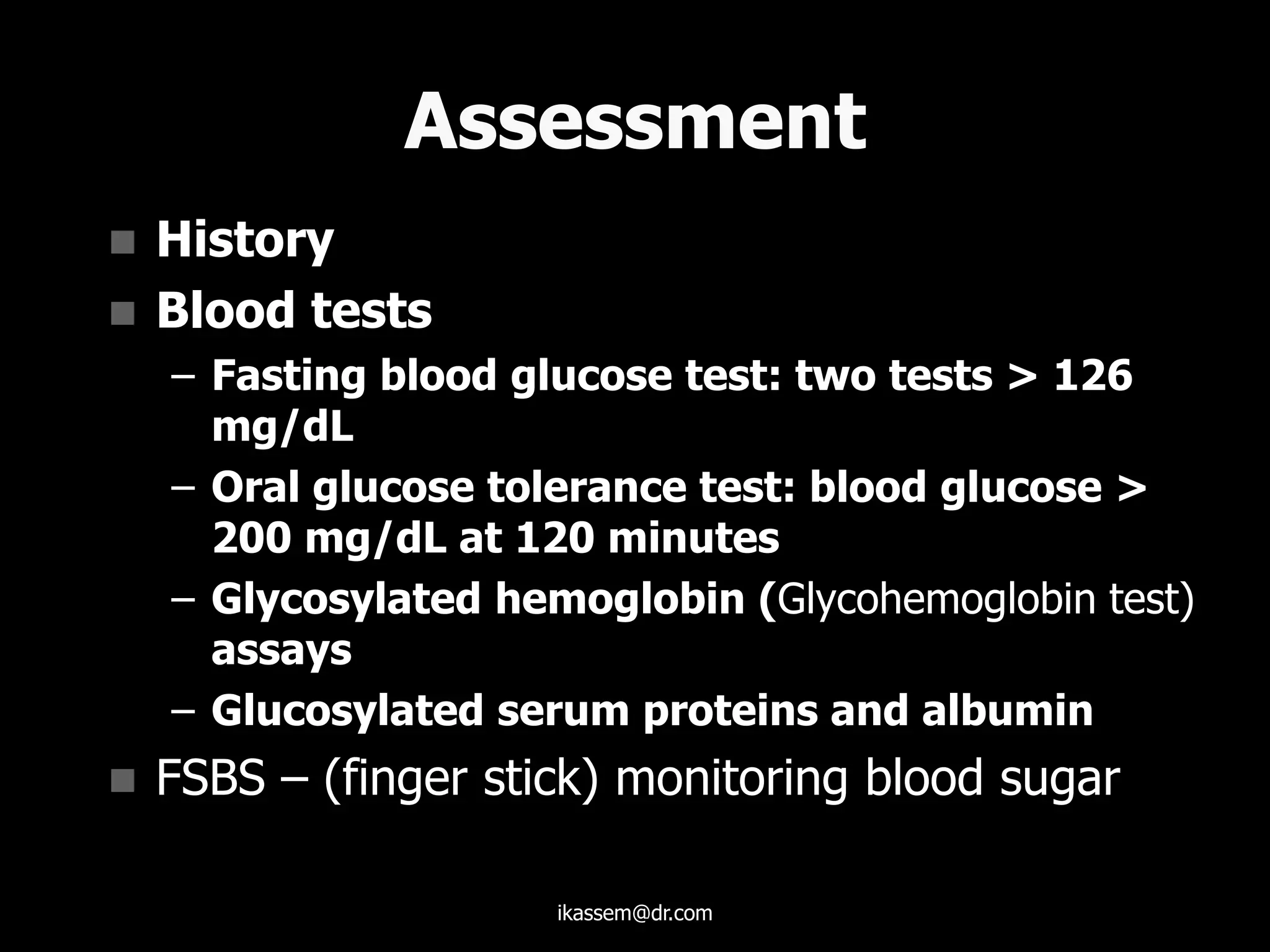 Assessment
 History
 Blood tests
– Fasting blood glucose test: two tests > 126
mg/dL
– Oral glucose tolerance test: blood glucose >
200 mg/dL at 120 minutes
– Glycosylated hemoglobin (Glycohemoglobin test)
assays
– Glucosylated serum proteins and albumin
 FSBS – (finger stick) monitoring blood sugar
ikassem@dr.com
 
