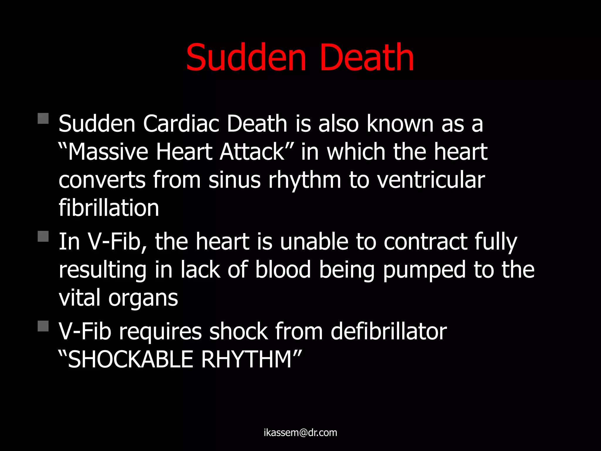 Sudden Death
 Sudden Cardiac Death is also known as a
“Massive Heart Attack” in which the heart
converts from sinus rhythm to ventricular
fibrillation
 In V-Fib, the heart is unable to contract fully
resulting in lack of blood being pumped to the
vital organs
 V-Fib requires shock from defibrillator
“SHOCKABLE RHYTHM”
ikassem@dr.com
 