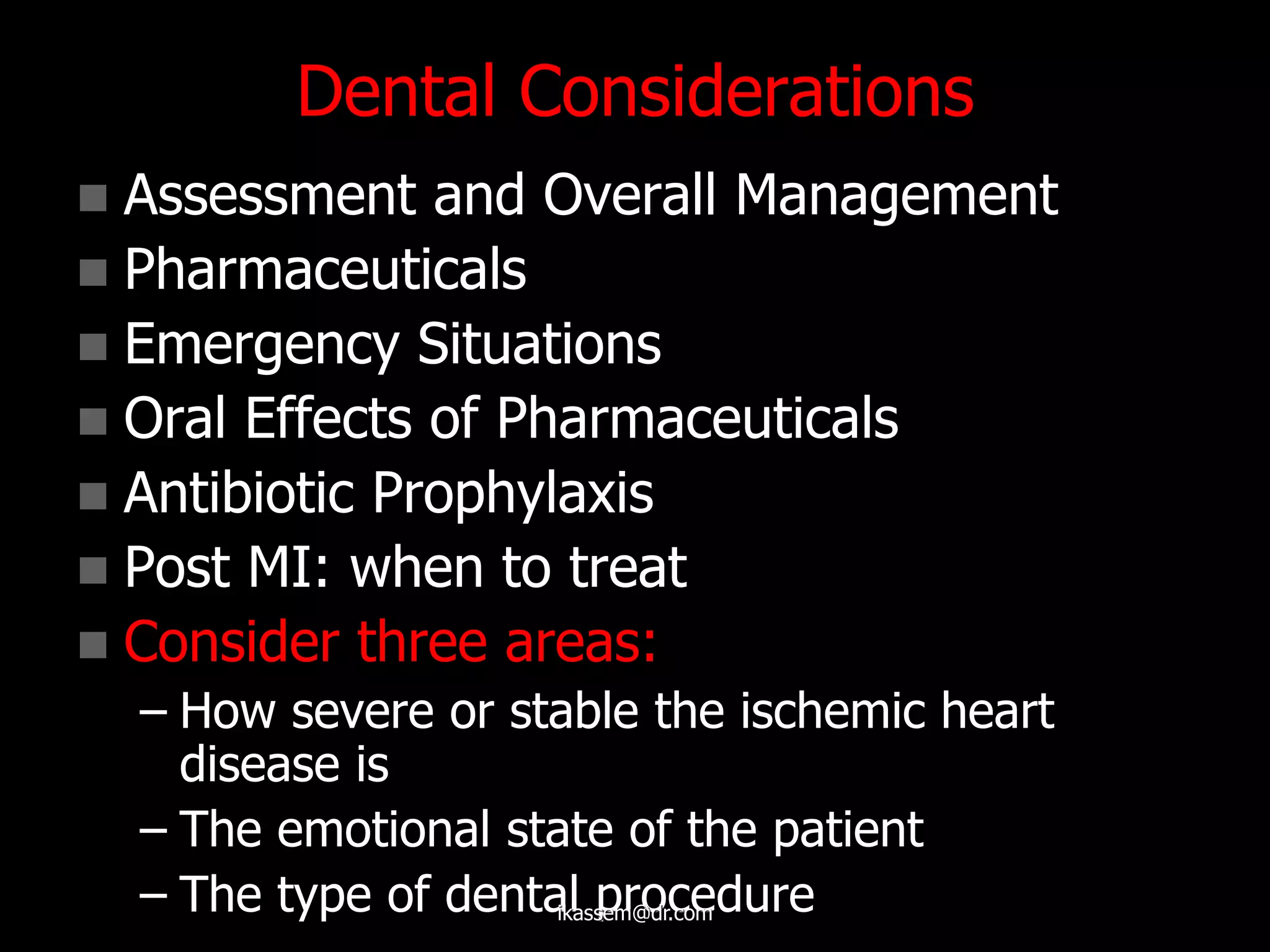 Dental Considerations
 Assessment and Overall Management
 Pharmaceuticals
 Emergency Situations
 Oral Effects of Pharmaceuticals
 Antibiotic Prophylaxis
 Post MI: when to treat
 Consider three areas:
– How severe or stable the ischemic heart
disease is
– The emotional state of the patient
– The type of dental procedureikassem@dr.com
 