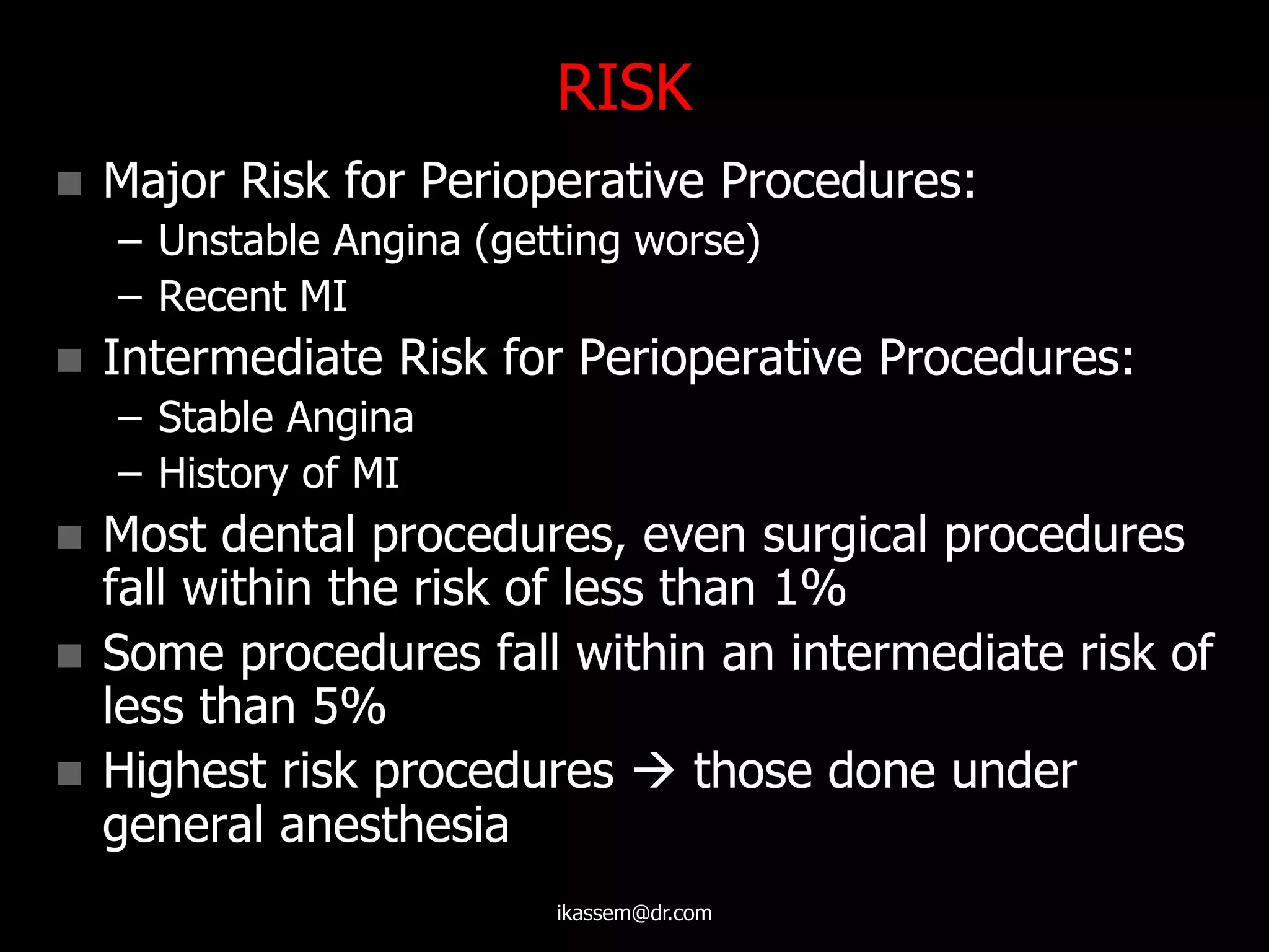 RISK
 Major Risk for Perioperative Procedures:
– Unstable Angina (getting worse)
– Recent MI
 Intermediate Risk for Perioperative Procedures:
– Stable Angina
– History of MI
 Most dental procedures, even surgical procedures
fall within the risk of less than 1%
 Some procedures fall within an intermediate risk of
less than 5%
 Highest risk procedures  those done under
general anesthesia
ikassem@dr.com
 