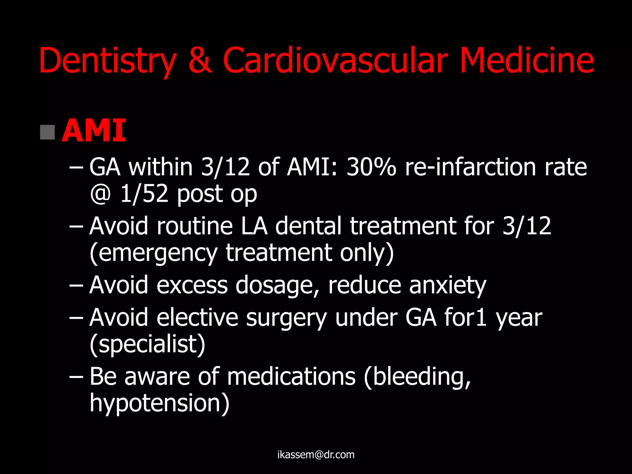 Dentistry & Cardiovascular Medicine
 AMI
– GA within 3/12 of AMI: 30% re-infarction rate
@ 1/52 post op
– Avoid routine LA dental treatment for 3/12
(emergency treatment only)
– Avoid excess dosage, reduce anxiety
– Avoid elective surgery under GA for1 year
(specialist)
– Be aware of medications (bleeding,
hypotension)
ikassem@dr.com
 