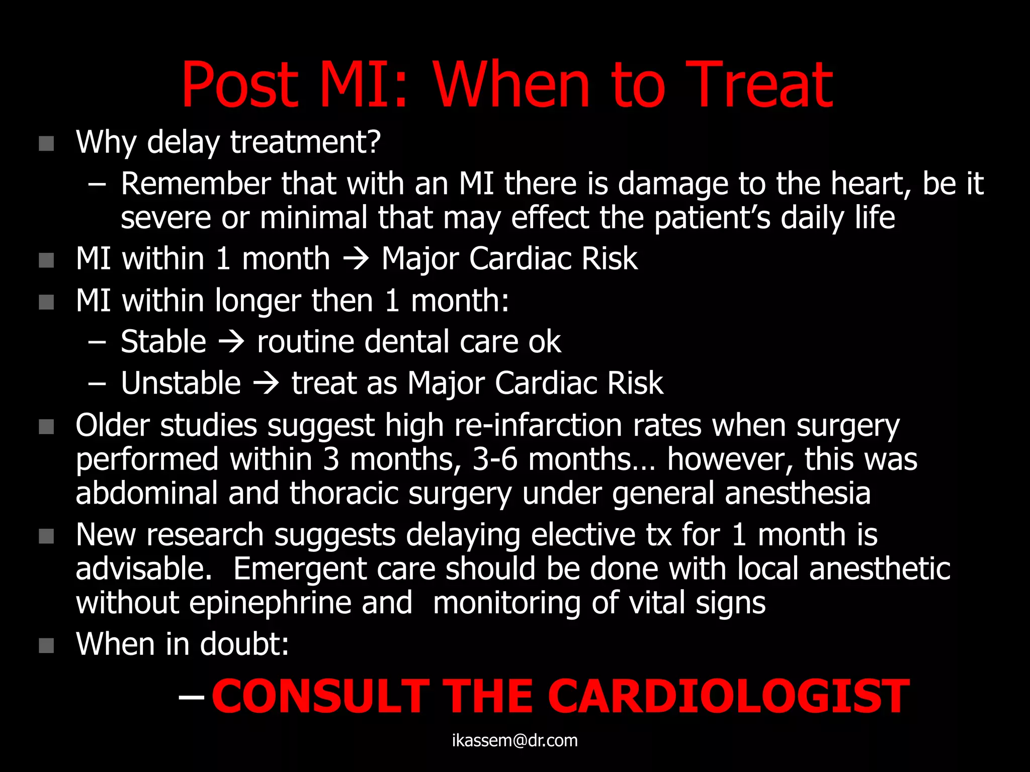 Post MI: When to Treat
 Why delay treatment?
– Remember that with an MI there is damage to the heart, be it
severe or minimal that may effect the patient‟s daily life
 MI within 1 month  Major Cardiac Risk
 MI within longer then 1 month:
– Stable  routine dental care ok
– Unstable  treat as Major Cardiac Risk
 Older studies suggest high re-infarction rates when surgery
performed within 3 months, 3-6 months… however, this was
abdominal and thoracic surgery under general anesthesia
 New research suggests delaying elective tx for 1 month is
advisable. Emergent care should be done with local anesthetic
without epinephrine and monitoring of vital signs
 When in doubt:
– CONSULT THE CARDIOLOGIST
ikassem@dr.com
 