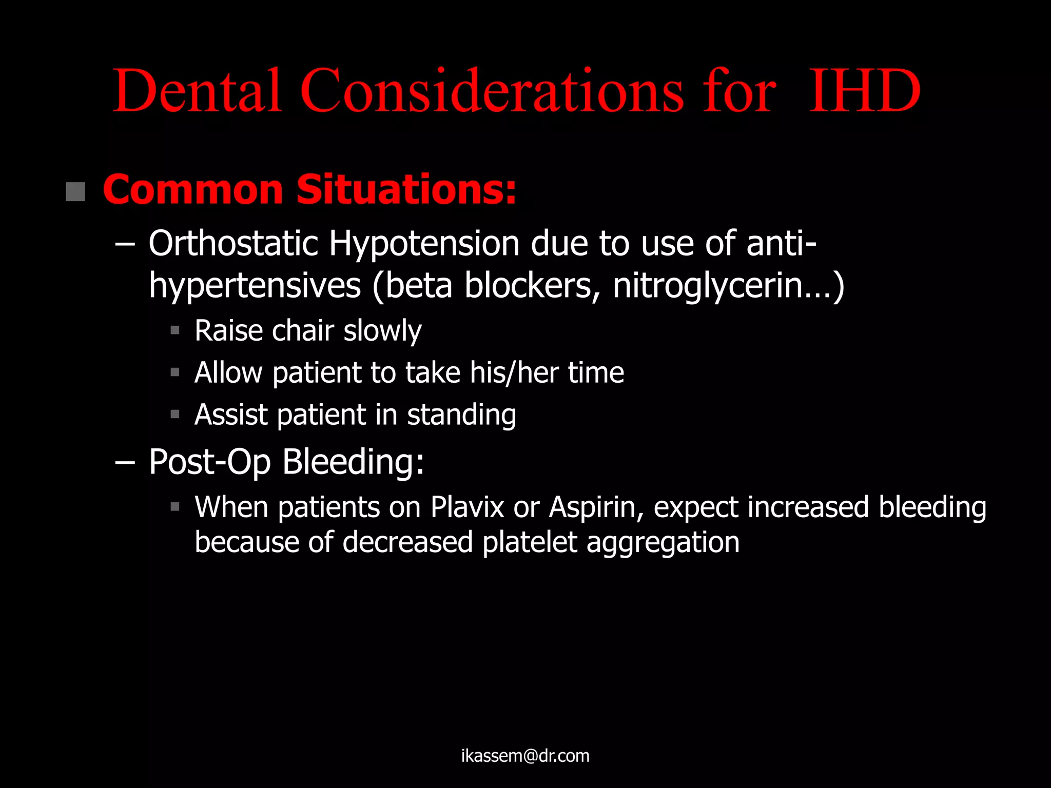  Common Situations:
– Orthostatic Hypotension due to use of anti-
hypertensives (beta blockers, nitroglycerin…)
 Raise chair slowly
 Allow patient to take his/her time
 Assist patient in standing
– Post-Op Bleeding:
 When patients on Plavix or Aspirin, expect increased bleeding
because of decreased platelet aggregation
Dental Considerations for IHD
ikassem@dr.com
 