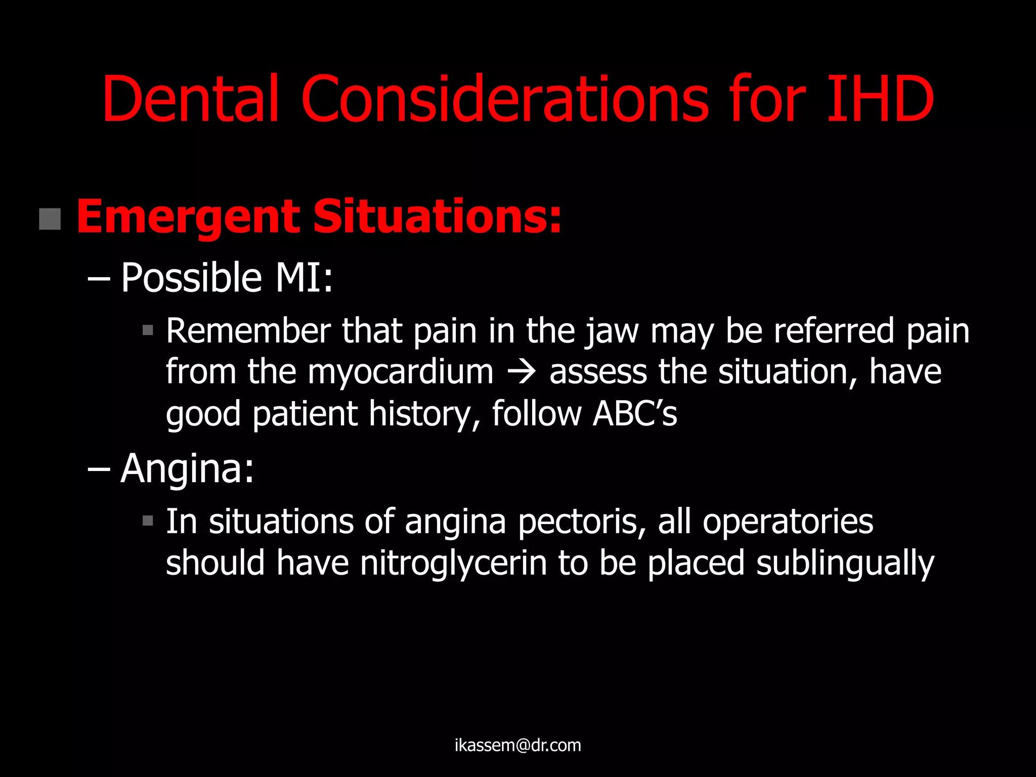 Dental Considerations for IHD
 Emergent Situations:
– Possible MI:
 Remember that pain in the jaw may be referred pain
from the myocardium  assess the situation, have
good patient history, follow ABC‟s
– Angina:
 In situations of angina pectoris, all operatories
should have nitroglycerin to be placed sublingually
ikassem@dr.com
 