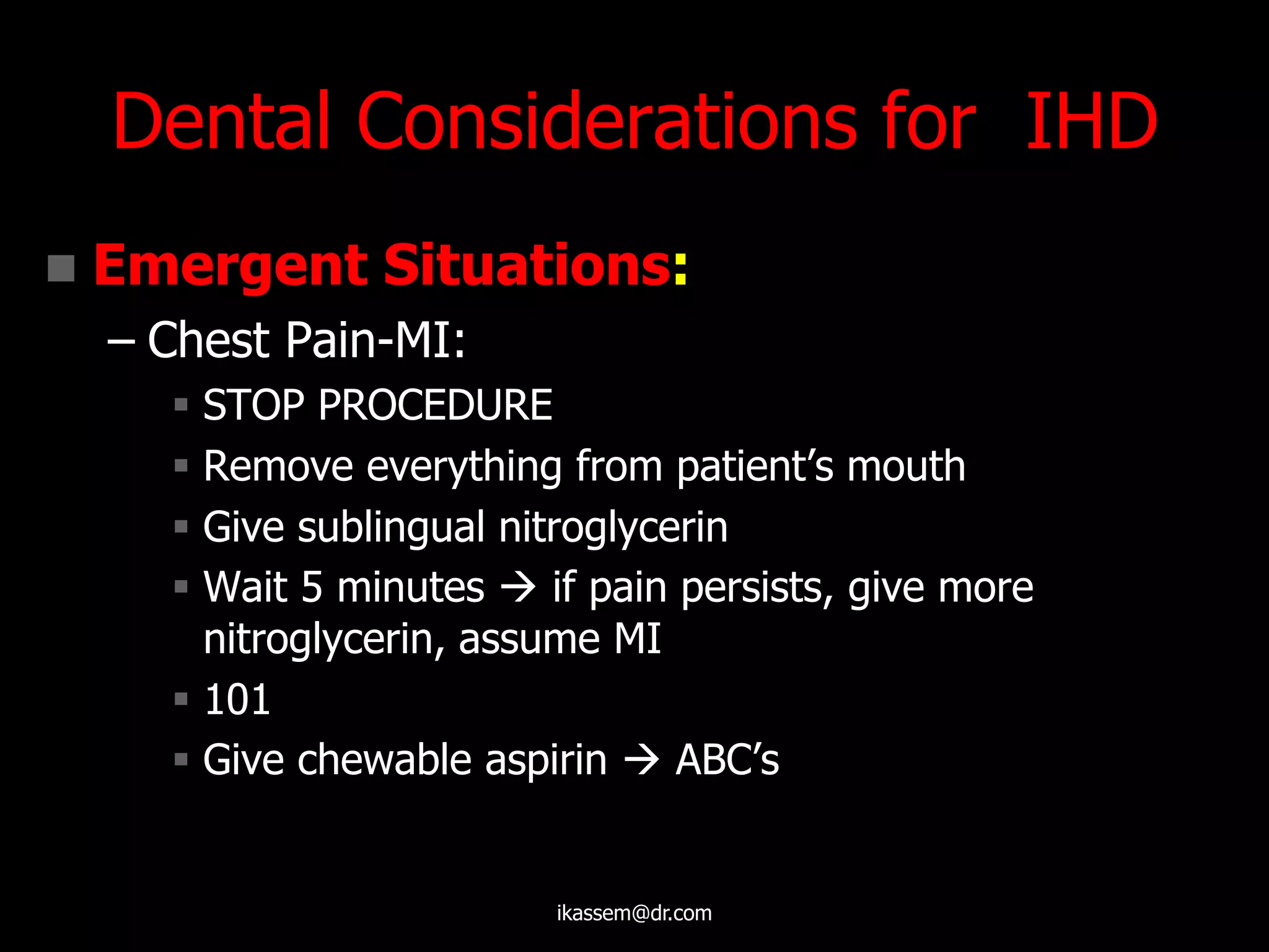 Dental Considerations for IHD
 Emergent Situations:
– Chest Pain-MI:
 STOP PROCEDURE
 Remove everything from patient‟s mouth
 Give sublingual nitroglycerin
 Wait 5 minutes  if pain persists, give more
nitroglycerin, assume MI
 101
 Give chewable aspirin  ABC‟s
ikassem@dr.com
 