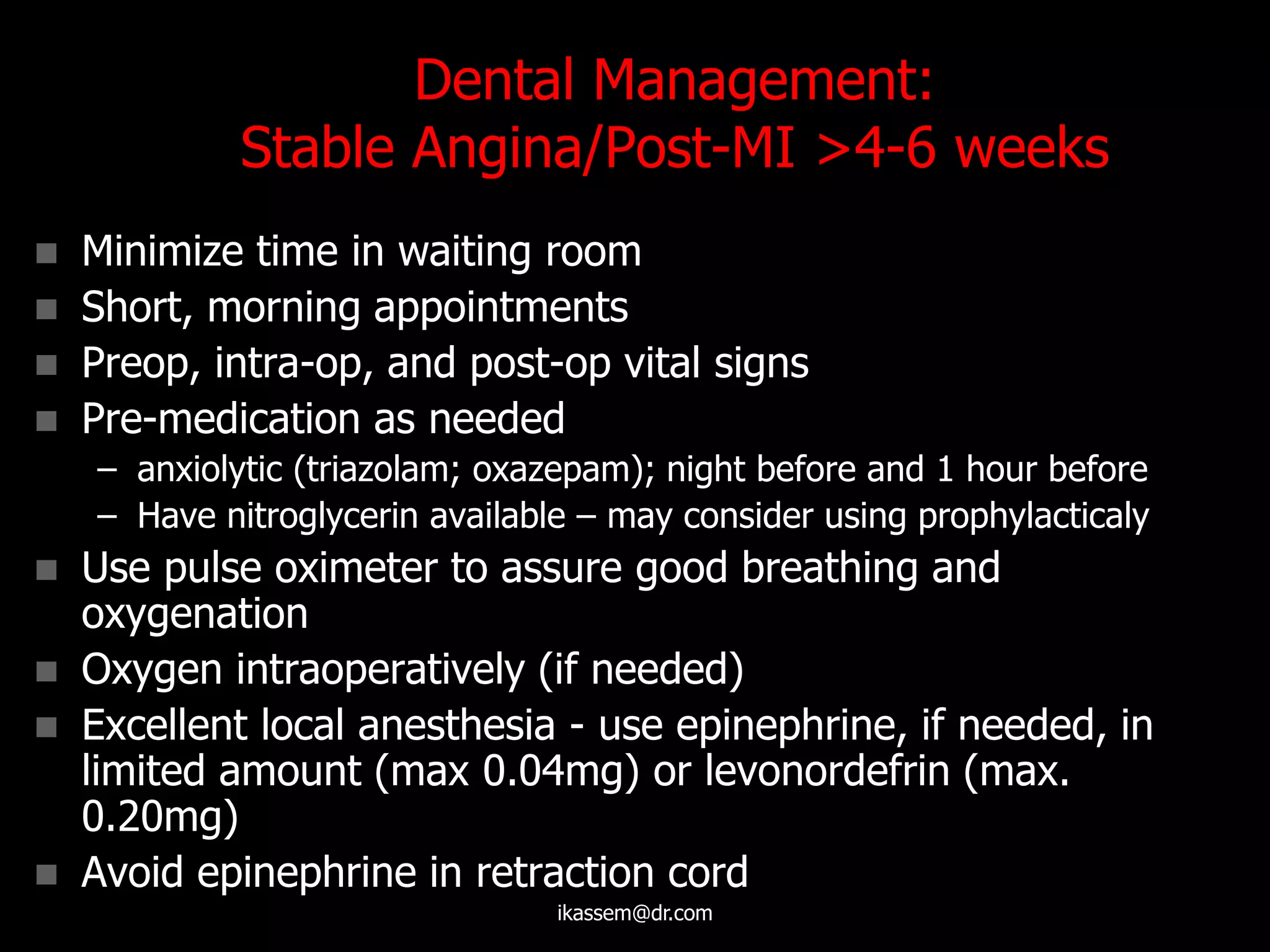 Dental Management:
Stable Angina/Post-MI >4-6 weeks
 Minimize time in waiting room
 Short, morning appointments
 Preop, intra-op, and post-op vital signs
 Pre-medication as needed
– anxiolytic (triazolam; oxazepam); night before and 1 hour before
– Have nitroglycerin available – may consider using prophylacticaly
 Use pulse oximeter to assure good breathing and
oxygenation
 Oxygen intraoperatively (if needed)
 Excellent local anesthesia - use epinephrine, if needed, in
limited amount (max 0.04mg) or levonordefrin (max.
0.20mg)
 Avoid epinephrine in retraction cord
ikassem@dr.com
 