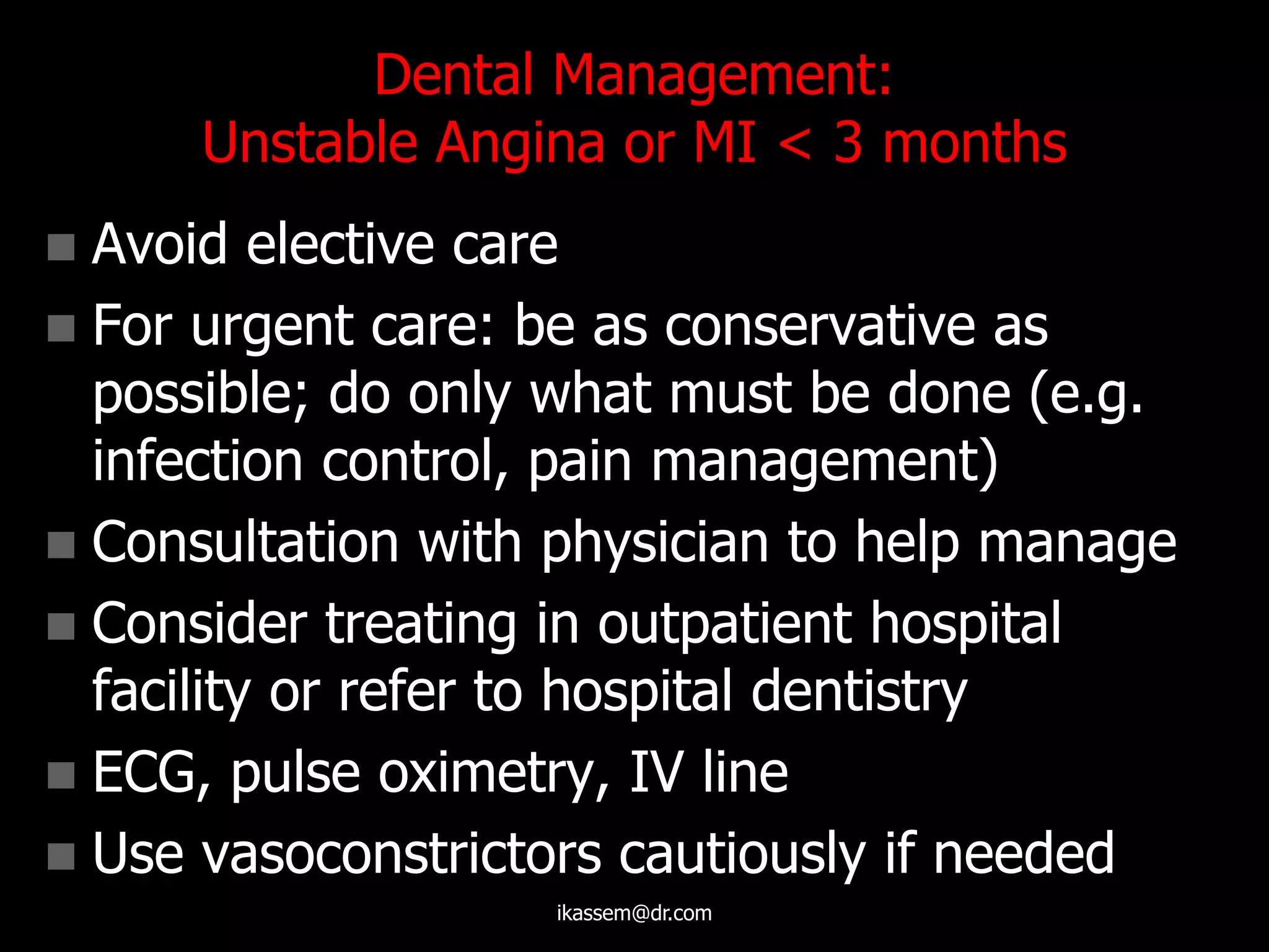 Dental Management:
Unstable Angina or MI < 3 months
 Avoid elective care
 For urgent care: be as conservative as
possible; do only what must be done (e.g.
infection control, pain management)
 Consultation with physician to help manage
 Consider treating in outpatient hospital
facility or refer to hospital dentistry
 ECG, pulse oximetry, IV line
 Use vasoconstrictors cautiously if needed
ikassem@dr.com
 