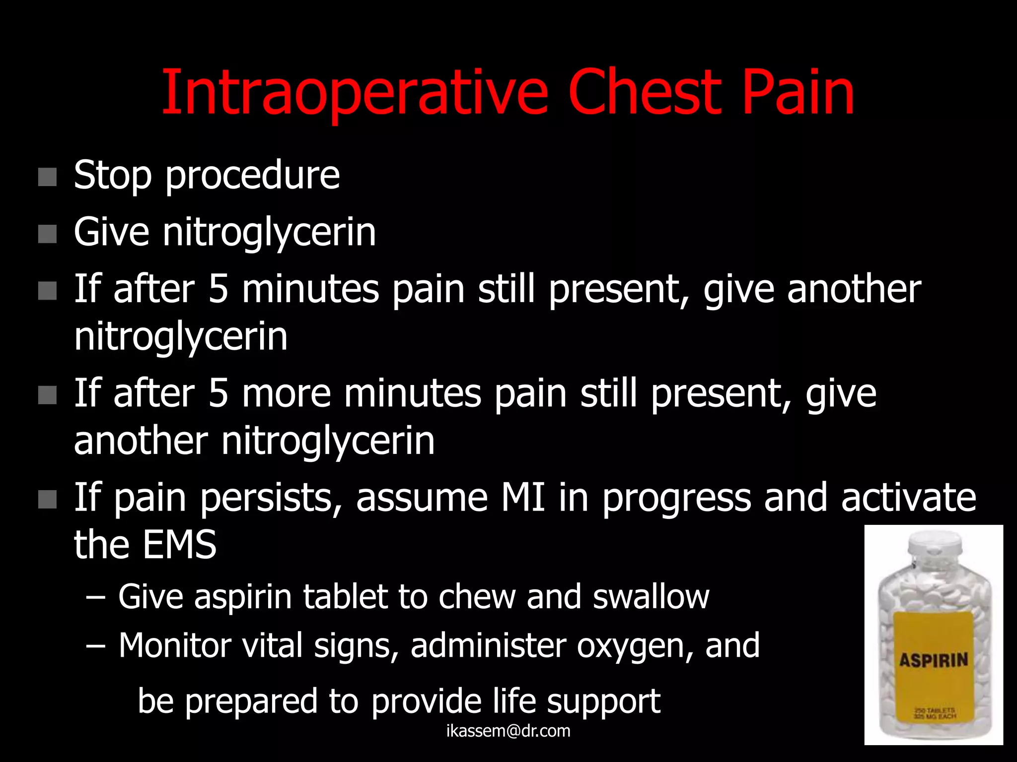 Intraoperative Chest Pain
 Stop procedure
 Give nitroglycerin
 If after 5 minutes pain still present, give another
nitroglycerin
 If after 5 more minutes pain still present, give
another nitroglycerin
 If pain persists, assume MI in progress and activate
the EMS
– Give aspirin tablet to chew and swallow
– Monitor vital signs, administer oxygen, and
be prepared to provide life support
ikassem@dr.com
 