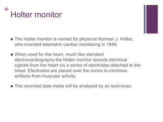 Holter monitorThe Holter monitor is named for physicist Norman J. Holter, who invented telemetric cardiac monitoring in 1949. When used for the heart, much like standard electrocardiographythe Holter monitor records electrical signals from the heart via a series of electrodes attached to the chest. Electrodes are placed over the bones to minimize artifacts from muscular activity. The recorded data made will be analyzed by an technician.