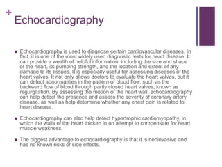 EchocardiographyEchocardiography is used to diagnose certain cardiovascular diseases. In fact, it is one of the most widely used diagnostic tests for heart disease. It can provide a wealth of helpful information, including the size and shape of the heart, its pumping strength, and the location and extent of any damage to its tissues. It is especially useful for assessing diseases of the heart valves. It not only allows doctors to evaluate the heart valves, but it can detect abnormalities in the pattern of blood flow, such as the backward flow of blood through partly closed heart valves, known as regurgitation. By assessing the motion of the heart wall, echocardiography can help detect the presence and assess the severity of coronary artery disease, as well as help determine whether any chest pain is related to heart disease.Echocardiography can also help detect hypertrophic cardiomyopathy, in which the walls of the heart thicken in an attempt to compensate for heart muscle weakness.The biggest advantage to echocardiography is that it is noninvasive and has no known risks or side effects.