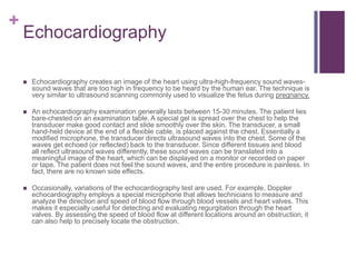 EchocardiographyEchocardiography creates an image of the heart using ultra-high-frequency sound waves-sound waves that are too high in frequency to be heard by the human ear. The technique is very similar to ultrasound scanning commonly used to visualize the fetus during pregnancy.An echocardiography examination generally lasts between 15-30 minutes. The patient lies bare-chested on an examination table. A special gel is spread over the chest to help the transducer make good contact and slide smoothly over the skin. The transducer, a small hand-held device at the end of a flexible cable, is placed against the chest. Essentially a modified microphone, the transducer directs ultrasound waves into the chest. Some of the waves get echoed (or reflected) back to the transducer. Since different tissues and blood all reflect ultrasound waves differently, these sound waves can be translated into a meaningful image of the heart, which can be displayed on a monitor or recorded on paper or tape. The patient does not feel the sound waves, and the entire procedure is painless. In fact, there are no known side effects.Occasionally, variations of the echocardiography test are used. For example, Doppler echocardiography employs a special microphone that allows technicians to measure and analyze the direction and speed of blood flow through blood vessels and heart valves. This makes it especially useful for detecting and evaluating regurgitation through the heart valves. By assessing the speed of blood flow at different locations around an obstruction, it can also help to precisely locate the obstruction.