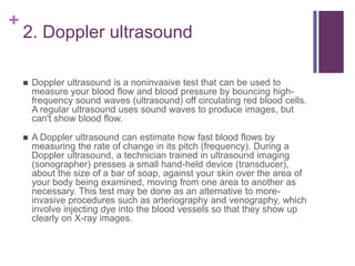 2. Doppler ultrasound Doppler ultrasound is a noninvasive test that can be used to measure your blood flow and blood pressure by bouncing high-frequency sound waves (ultrasound) off circulating red blood cells. A regular ultrasound uses sound waves to produce images, but can't show blood flow.A Doppler ultrasound can estimate how fast blood flows by measuring the rate of change in its pitch (frequency). During a Doppler ultrasound, a technician trained in ultrasound imaging (sonographer) presses a small hand-held device (transducer), about the size of a bar of soap, against your skin over the area of your body being examined, moving from one area to another as necessary. This test may be done as an alternative to more-invasive procedures such as arteriography and venography, which involve injecting dye into the blood vessels so that they show up clearly on X-ray images.