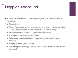 Doppler ultrasoundA Doppler ultrasound may help diagnose many conditions, including:Blood clotsPoorly functioning valves in your leg veins, which can cause blood or other fluids to pool in your legs (venous insufficiency)Heart valve defects and congenital heart diseaseA blocked artery (arterial occlusion)Decreased blood circulation into your legs (peripheral artery disease)Bulging arteries (aneurysms)Narrowing of an artery, such as those in your neck (carotid artery stenosis)