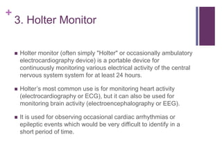 3. Holter MonitorHolter monitor (often simply "Holter" or occasionally ambulatory electrocardiography device) is a portable device for continuously monitoring various electrical activity of the central nervous system system for at least 24 hours.Holter’s most common use is for monitoring heart activity (electrocardiography or ECG), but it can also be used for monitoring brain activity (electroencephalography or EEG).It is used for observing occasional cardiac arrhythmias or epileptic events which would be very difficult to identify in a short period of time. 