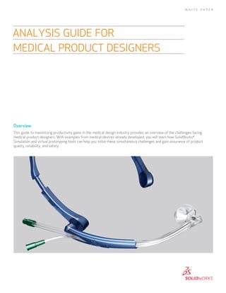 W H I T E

PA P E R

ANALYSIS GUIDE FOR
MEDICAL PRODUCT DESIGNERS

Overview
This guide to maximizing productivity gains in the medical design industry provides an overview of the challenges facing
medical product designers. With examples from medical devices already developed, you will learn how SolidWorks®
Simulation and virtual prototyping tools can help you solve these simultaneous challenges and gain assurance of product
quality, reliability, and safety.

 