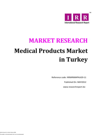 MARKET RESEARCH
                                      Medical Products Market
                                                    in Turkey

                                                                       Reference code: IRRMRMMPAUG9-11

                                                                                  Published On: MAY2012

                                                                                 www.researchreport.biz




Market Research on Retail industry @IRR

This profile is a licensed product and is not to be photocopied
 