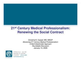 21st Century Medical Professionalism:
     Renewing the Social Contract

              Christine K. Cassel, MD, MACP
       Advancing 21st Century Medical Professionalism:
               A Multi-Stakeholder Approach
                  Roundtable Discussion
                     January 13, 2009
 