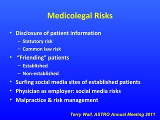 Medicolegal Risks
• Disclosure of patient information
– Statutory risk
– Common law risk

• “Friending” patients
– Established
– Non-established

• Surfing social media sites of established patients
• Physician as employer: social media risks
• Malpractice & risk management
Terry Wall, ASTRO Annual Meeting 2011

 
