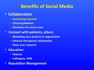 Benefits of Social Media
• Collaboration
– Conducting research
– Clinical guidelines
– Donations for cancer care

• Connect with patients, others
– Marketing your practice or organization
– Enhance therapeutic relationship
– Share your research

• Education
– Patients
– Colleagues, CME

• Reputation Management

 