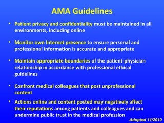 AMA Guidelines
• Patient privacy and confidentiality must be maintained in all
environments, including online
• Monitor own Internet presence to ensure personal and
professional information is accurate and appropriate
• Maintain appropriate boundaries of the patient-physician
relationship in accordance with professional ethical
guidelines
• Confront medical colleagues that post unprofessional
content
• Actions online and content posted may negatively affect
their reputations among patients and colleagues and can
undermine public trust in the medical profession

Adopted 11/2010

 