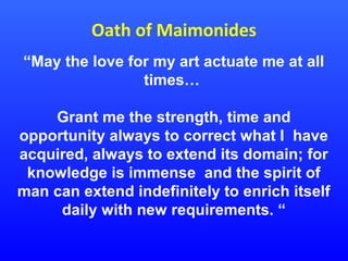 Oath of Maimonides
“May the love for my art actuate me at all
times…
Grant me the strength, time and
opportunity always to correct what I have
acquired, always to extend its domain; for
knowledge is immense and the spirit of
man can extend indefinitely to enrich itself
daily with new requirements. “

 