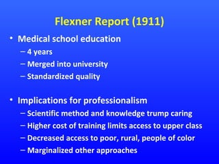 Flexner Report (1911)
• Medical school education
– 4 years
– Merged into university
– Standardized quality

• Implications for professionalism
– Scientific method and knowledge trump caring
– Higher cost of training limits access to upper class
– Decreased access to poor, rural, people of color
– Marginalized other approaches

 