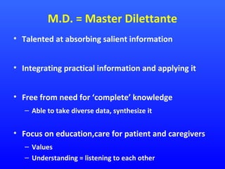 M.D. = Master Dilettante
• Talented at absorbing salient information
• Integrating practical information and applying it
• Free from need for ‘complete’ knowledge
– Able to take diverse data, synthesize it

• Focus on education,care for patient and caregivers
– Values
– Understanding = listening to each other

 