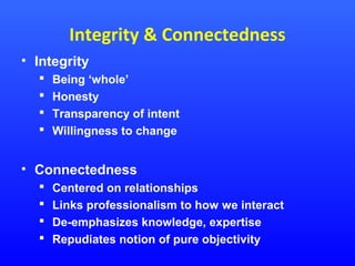 Integrity & Connectedness
• Integrity





Being ‘whole’
Honesty
Transparency of intent
Willingness to change

• Connectedness





Centered on relationships
Links professionalism to how we interact
De-emphasizes knowledge, expertise
Repudiates notion of pure objectivity

 
