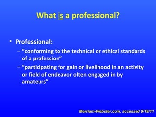 What is a professional?
• Professional:
– “conforming to the technical or ethical standards
of a profession”
– “participating for gain or livelihood in an activity
or field of endeavor often engaged in by
amateurs”

Merriam-Webster.com, accessed 9/19/11

 