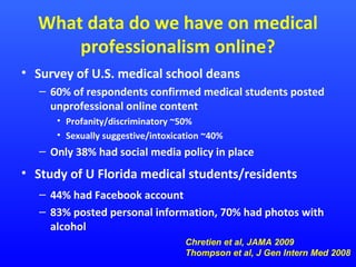 What data do we have on medical
professionalism online?
• Survey of U.S. medical school deans
– 60% of respondents confirmed medical students posted
unprofessional online content
• Profanity/discriminatory ~50%
• Sexually suggestive/intoxication ~40%

– Only 38% had social media policy in place

• Study of U Florida medical students/residents
– 44% had Facebook account
– 83% posted personal information, 70% had photos with
alcohol
Chretien et al, JAMA 2009
Thompson et al, J Gen Intern Med 2008

 