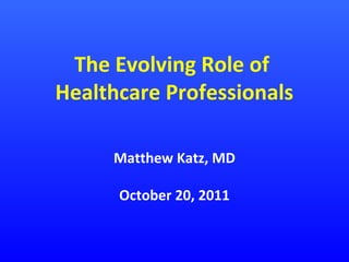 The Evolving Role of
Healthcare Professionals
Matthew Katz, MD
October 20, 2011

 