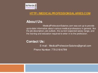 HTTP://MEDICALPROFESSIONSALARIES.COM

About Us:
MedicalProfessionSalaries.com was set up to provide
up-to-date information about various medical professions in general, like
the job description, job outlook, the current expected salary range, and
the training and education required to enter in to the profession.

Contact Us:
E-mail: MedicalProfessionSalaries@gmail.com
Phone Number: 770-218-6799

 