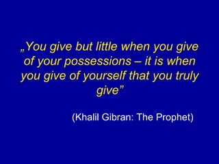 „ You give but little when you give of your possessions – it is when you give of yourself that you truly give” (Khalil Gibran: The Prophet) 