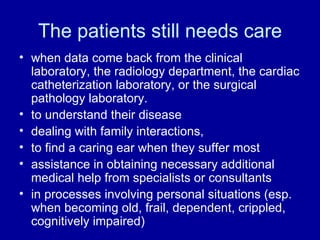 The patients still needs care when data come back from the clinical laboratory, the radiology department, the cardiac catheterization laboratory, or the surgical pathology laboratory. to understand their disease dealing with family interactions, to find a caring ear when they suffer most assistance in obtaining necessary additional medical help from specialists or consultants in processes involving personal situations (esp. when becoming old, frail, dependent, crippled, cognitively impaired) 