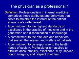 The physician as a professional 1 Definition:  Professionalism in internal medicine comprises those attributes and behaviors that serve to maintain the interest of the patient above one’s self-interest. A commitment to the highest standards of excellence in the practice of medicine and in the generation and dissemination of knowledge. A commitment to the attitudes and behaviors that sustain the interest and welfare of patients. A commitment to be responsive to the health needs of society. Professionalism aspires to altruism accountability, excellence, duty, service, honor, integrity, and respect of others. 