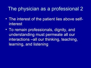 The physician as a professional 2 The interest of the patient lies above self-interest To remain professionals, dignity, and understanding must permeate all our interactions –all our thinking, teaching, learning, and listening 