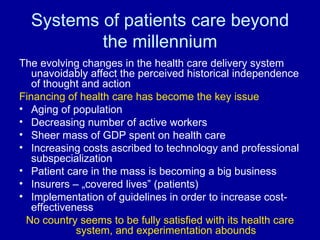 Systems of patients care beyond the millennium The evolving changes in the health care delivery system unavoidably affect the perceived historical independence of thought and action Financing of health care has become the key issue Aging of population Decreasing number of active workers Sheer mass of GDP spent on health care Increasing costs ascribed to technology and professional subspecialization Patient care in the mass is becoming a big business Insurers – „covered lives” (patients) Implementation of guidelines in order to increase cost-effectiveness No country seems to be fully satisfied with its health care system, and experimentation abounds 