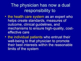 The physician has now a dual responsibility to  the health care system  as an expert who helps create standards, measures of outcome, clinical guidelines, and mechanisms to ensure high-quality, cost-effective care the individual patients  who entrust their well-being to that physician to promote their best interests within the reasonable limits of the system 