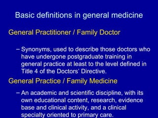 Basic definitions in general medicine General Practitioner / Family Doctor Synonyms, used to describe those doctors who have undergone postgraduate training in general practice at least to the level defined in Title 4 of the Doctors’ Directive.  General Practice / Family Medicine An academic and scientific discipline, with its own educational content, research, evidence base and clinical activity, and a clinical specialty oriented to primary care. 
