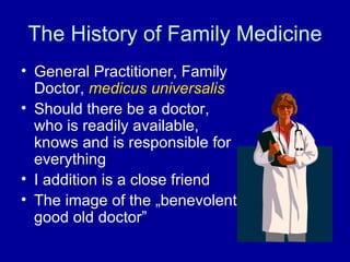 The History  of  Family Medicine General Practitioner, Family Doctor,  medicus universalis Should there be a doctor, who is readily available, knows and is responsible for everything I addition is a close friend The image of the „benevolent good old doctor” 