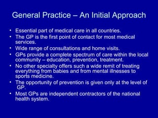 General Practice – An Initial Approach Essential part of medical care in all countries. The GP is the first point of contact for most medical services. Wide range of consultations and home visits. GPs provide a complete spectrum of care within the local community – education, prevention, treatment. No other specialty offers such a wide remit of treating everything from babies and from mental illnesses to sports medicine. The opportunity of prevention is given only at the level of  GP. Most GPs are independent contractors of the national health system. 
