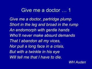 Give me a doctor … 1 Give me a doctor, partridge plump Short in the leg and broad in the rump An endomorph with gentle hands Who’ll never make absurd demands That I abandon all my vices, Nor pull a long face in a crisis, But with a twinkle in his eye Will tell me that I have to die. WH Auden 