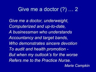 Give me a doctor (?) … 2 Give me a doctor, underweight, Computerized and up-to-date, A businessman who understands Accountancy and target bands, Who demonstrates sincere devotion To audit and health promotion - But when my outlook’s for the worse Refers me to the Practice Nurse. Marie Campkin 